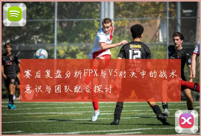 赛后复盘分析FPX与V5对决中的战术意识与团队配合探讨