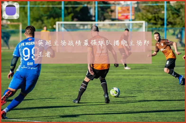 英超主场战绩最强球队揭晓主场即王者