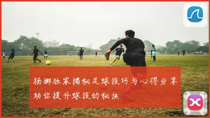 杨娜独家揭秘足球技巧与心得分享助你提升球技的秘诀