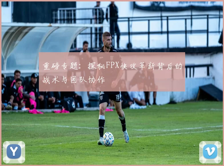 重磅专题：探秘FPX快攻革新背后的战术与团队协作