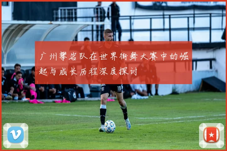 广州攀岩队在世界街舞大赛中的崛起与成长历程深度探讨