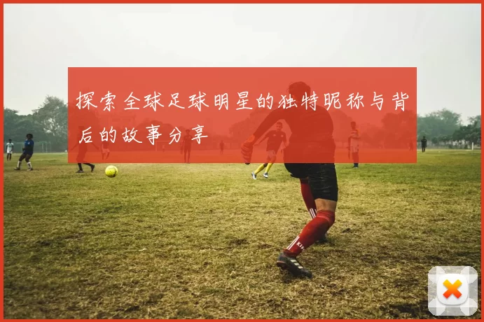 探索全球足球明星的独特昵称与背后的故事分享