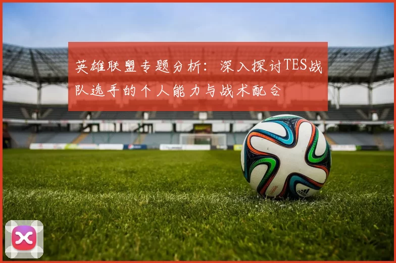英雄联盟专题分析：深入探讨TES战队选手的个人能力与战术配合