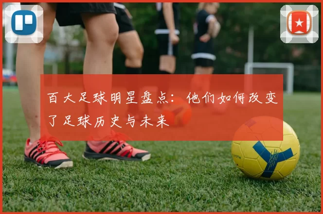 百大足球明星盘点：他们如何改变了足球历史与未来