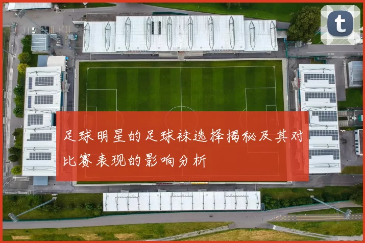 足球明星的足球袜选择揭秘及其对比赛表现的影响分析