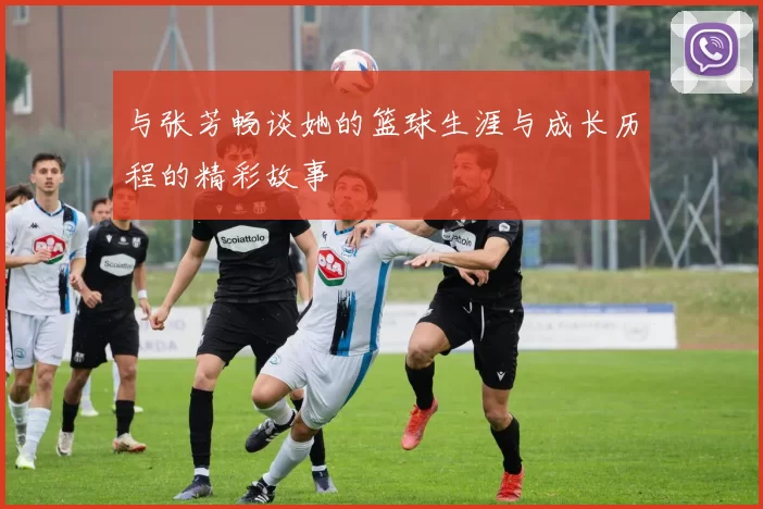 与张芳畅谈她的篮球生涯与成长历程的精彩故事