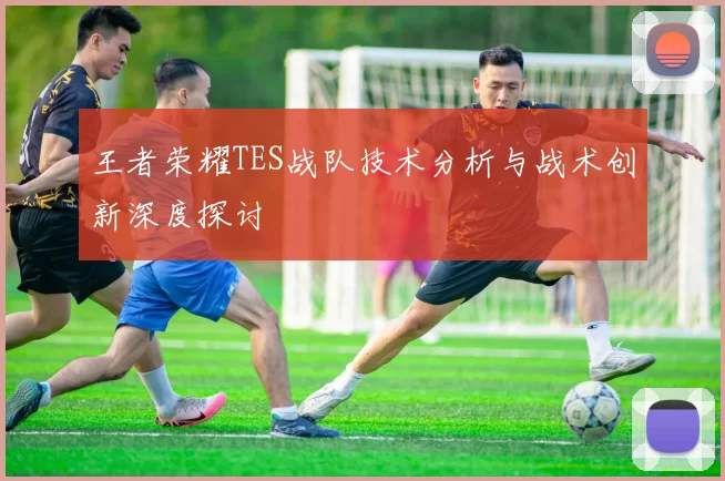 王者荣耀TES战队技术分析与战术创新深度探讨
