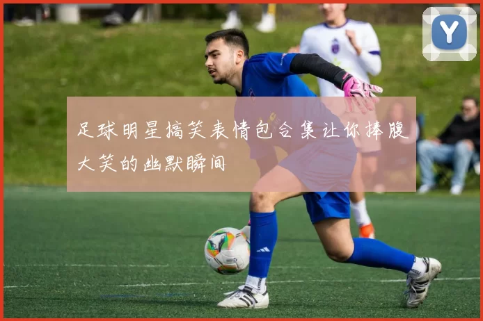足球明星搞笑表情包合集让你捧腹大笑的幽默瞬间