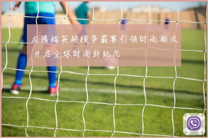 龙腾精英超模争霸赛引领时尚潮流 开启全球时尚新纪元