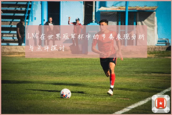 LNG在世界冠军杯中的节奏表现分析与点评探讨