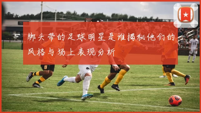 绑头带的足球明星是谁揭秘他们的风格与场上表现分析