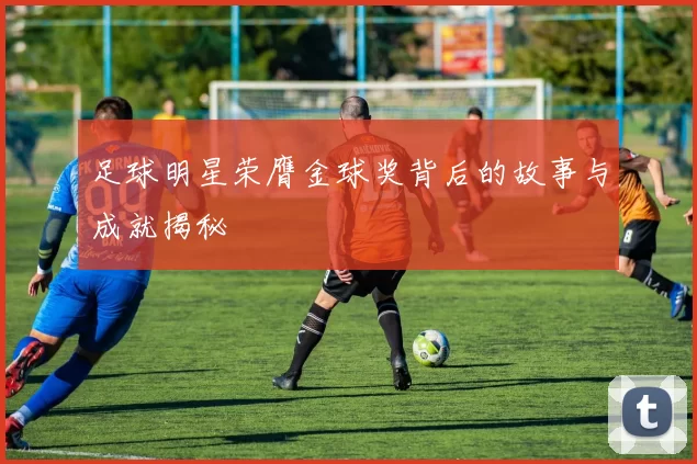 足球明星荣膺金球奖背后的故事与成就揭秘