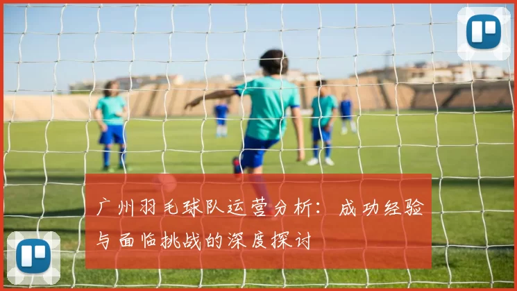 广州羽毛球队运营分析：成功经验与面临挑战的深度探讨