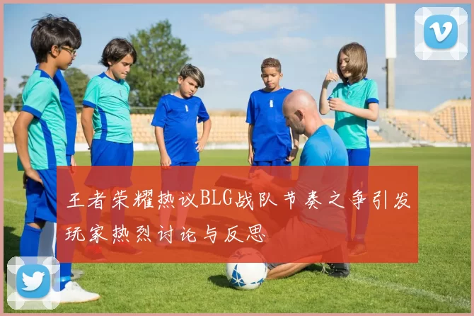 王者荣耀热议BLG战队节奏之争引发玩家热烈讨论与反思
