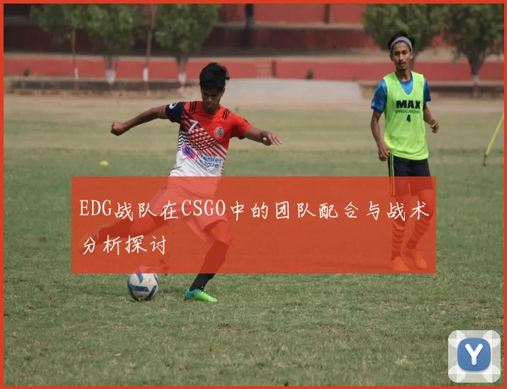 EDG战队在CSGO中的团队配合与战术分析探讨