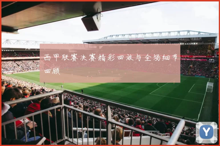西甲联赛决赛精彩回放与全场细节回顾