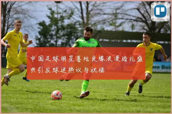 中国足球明星喜结良缘浪漫婚礼盛典引发球迷热议与祝福