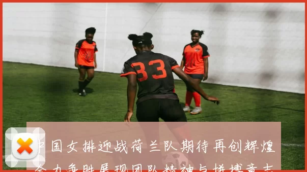 中国女排迎战荷兰队期待再创辉煌全力争胜展现团队精神与拼搏意志