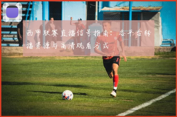 西甲联赛直播信号指南：各平台转播资源与高清观看方式