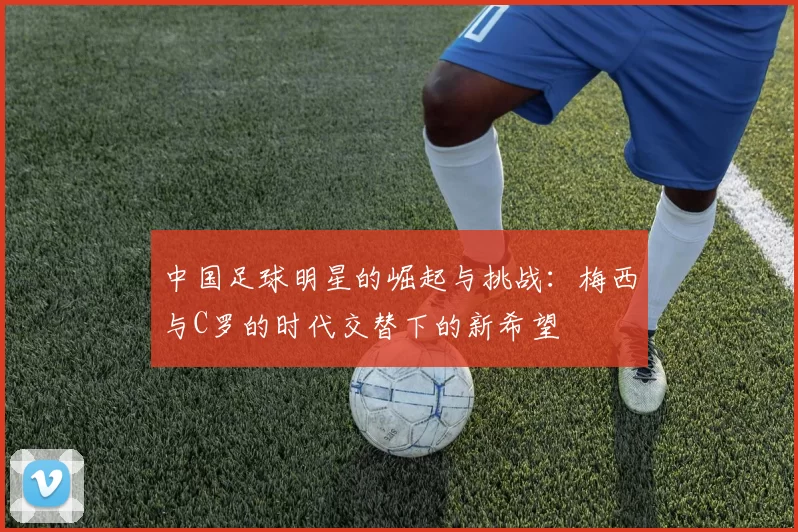 中国足球明星的崛起与挑战：梅西与C罗的时代交替下的新希望