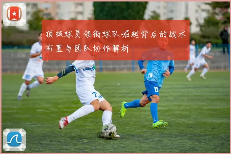 顶级球员领衔球队崛起背后的战术布置与团队协作解析