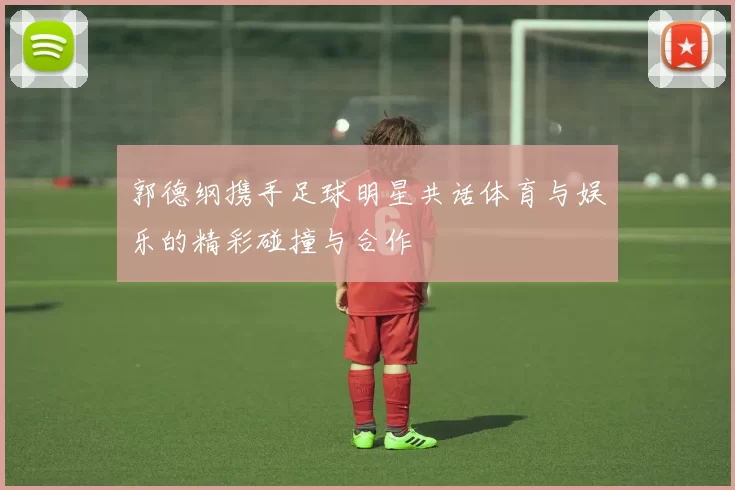 郭德纲携手足球明星共话体育与娱乐的精彩碰撞与合作