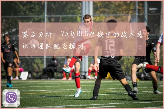 赛后分析：V5与BLG对战中的战术意识与团队配合探讨
