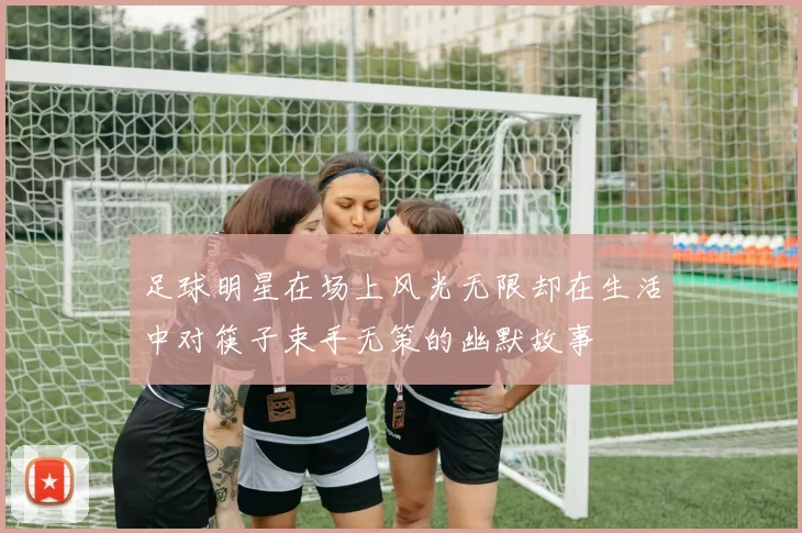 足球明星在场上风光无限却在生活中对筷子束手无策的幽默故事