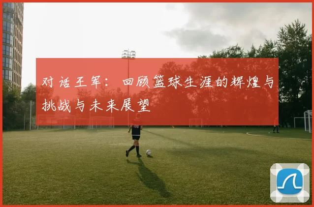 对话王军：回顾篮球生涯的辉煌与挑战与未来展望