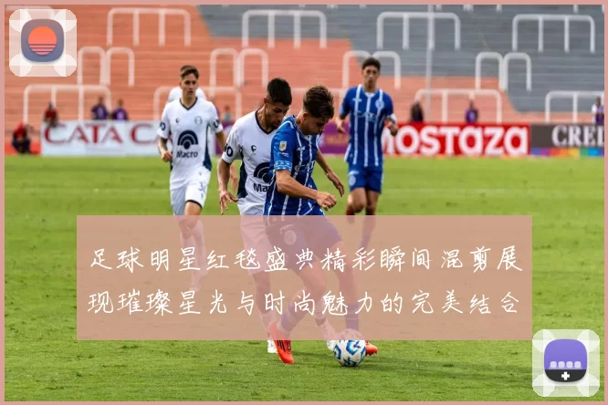 足球明星红毯盛典精彩瞬间混剪展现璀璨星光与时尚魅力的完美结合