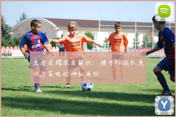 王者荣耀深度解析：揭开WE战队意识与策略的神秘面纱