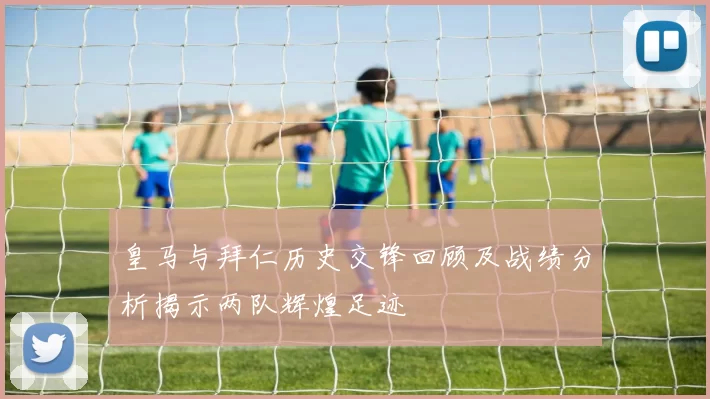 皇马与拜仁历史交锋回顾及战绩分析揭示两队辉煌足迹