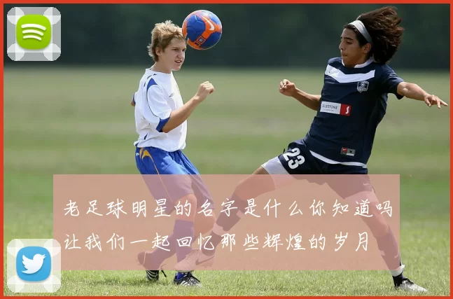 老足球明星的名字是什么你知道吗让我们一起回忆那些辉煌的岁月