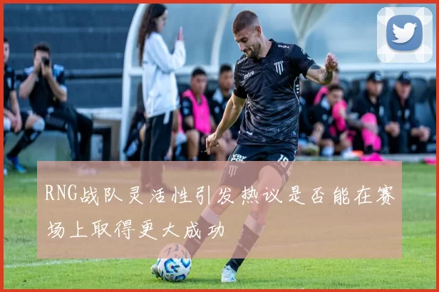 RNG战队灵活性引发热议是否能在赛场上取得更大成功