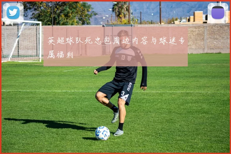 英超球队死忠包周边内容与球迷专属福利