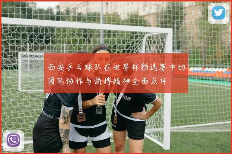 西安乒乓球队在世界杯预选赛中的团队协作与拼搏精神全面点评