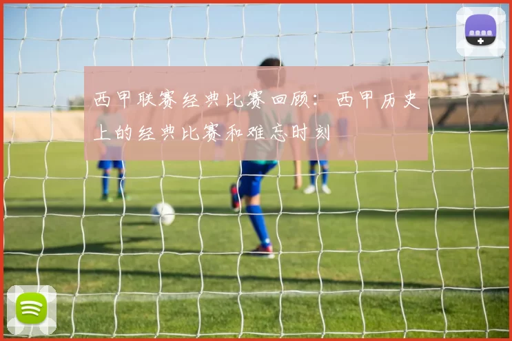 西甲联赛经典比赛回顾：西甲历史上的经典比赛和难忘时刻