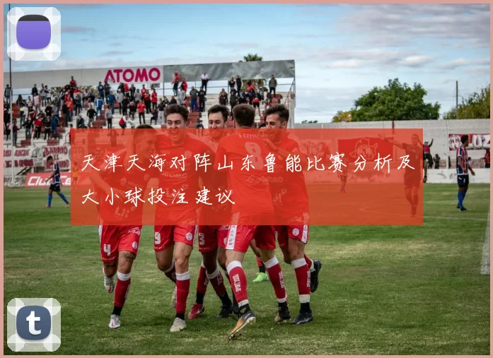 天津天海对阵山东鲁能比赛分析及大小球投注建议