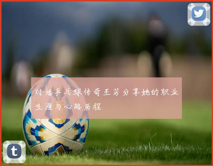 对话乒乓球传奇王芳分享她的职业生涯与心路历程