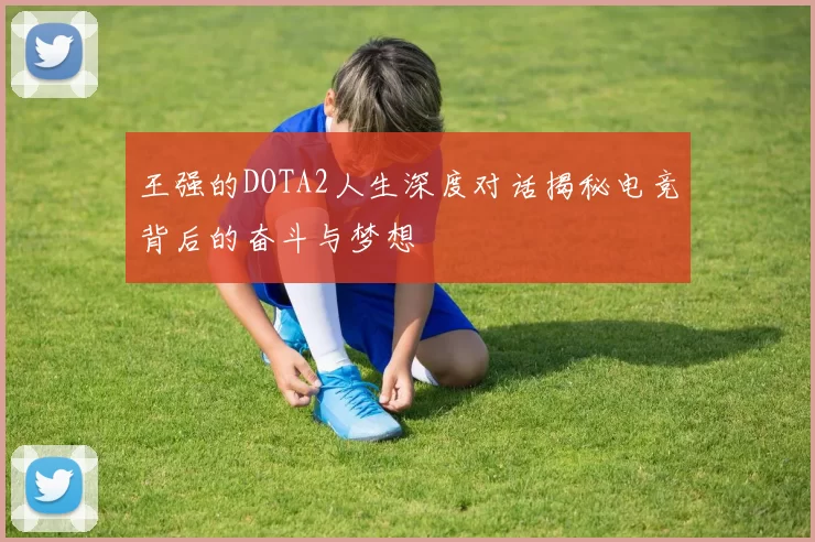 王强的DOTA2人生深度对话揭秘电竞背后的奋斗与梦想