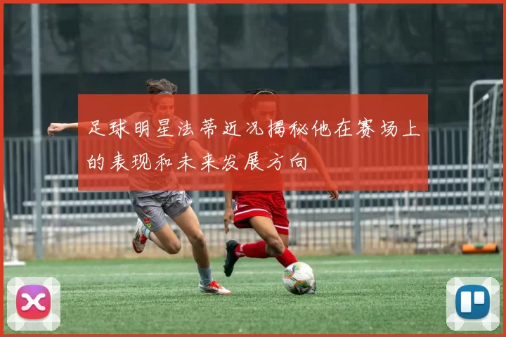 足球明星法蒂近况揭秘他在赛场上的表现和未来发展方向