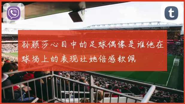 孙颖莎心目中的足球偶像是谁他在球场上的表现让她倍感钦佩