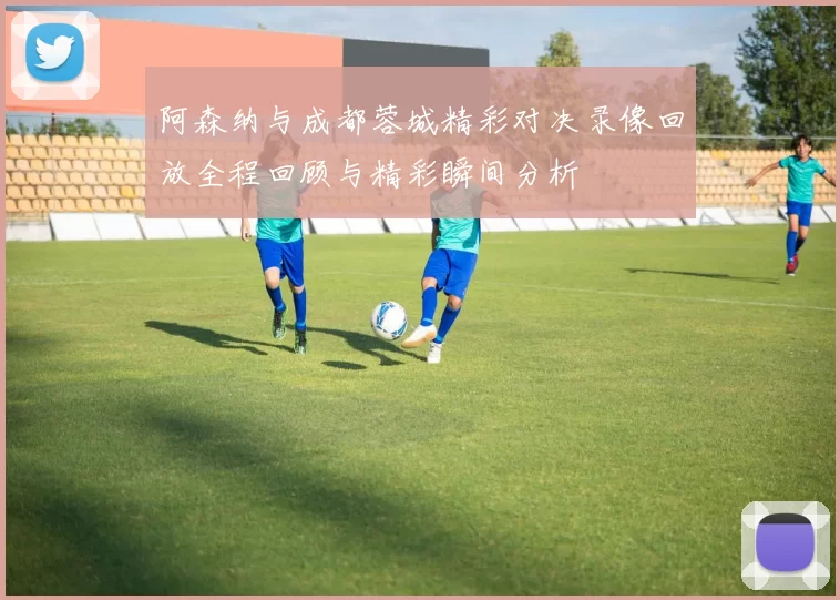 阿森纳与成都蓉城精彩对决录像回放全程回顾与精彩瞬间分析