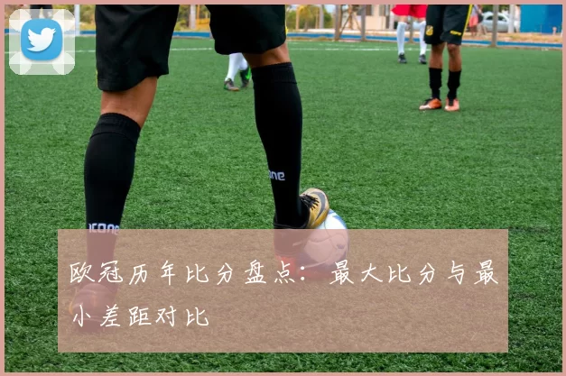 欧冠历年比分盘点：最大比分与最小差距对比