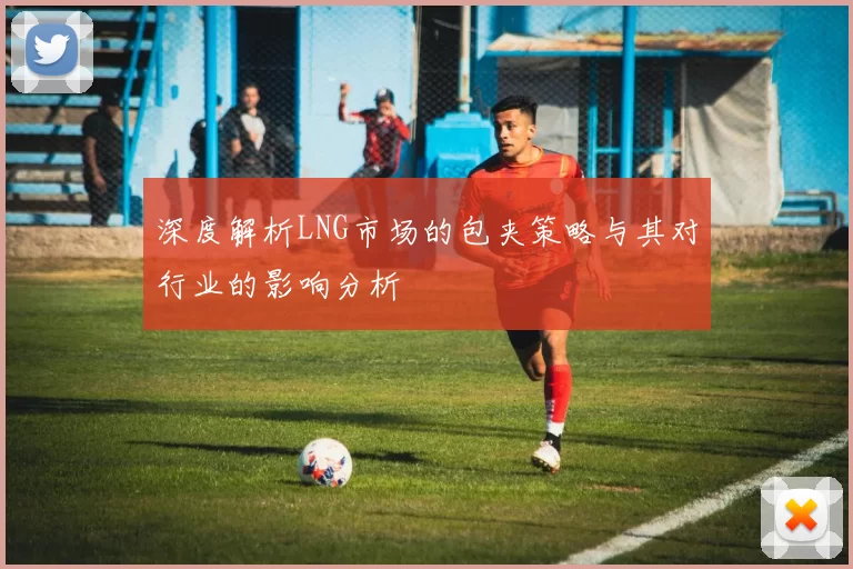 深度解析LNG市场的包夹策略与其对行业的影响分析