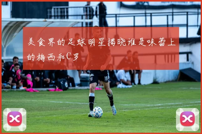 美食界的足球明星揭晓谁是味蕾上的梅西和C罗