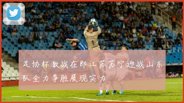 足协杯激战在即江苏苏宁迎战山东队全力争胜展现实力