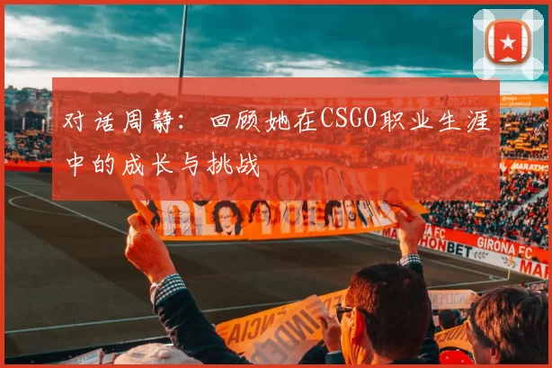 对话周静：回顾她在CSGO职业生涯中的成长与挑战