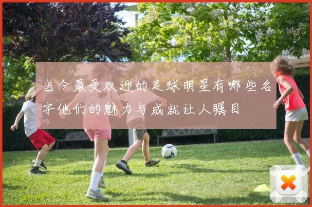 当今最受欢迎的足球明星有哪些名字他们的魅力与成就让人瞩目