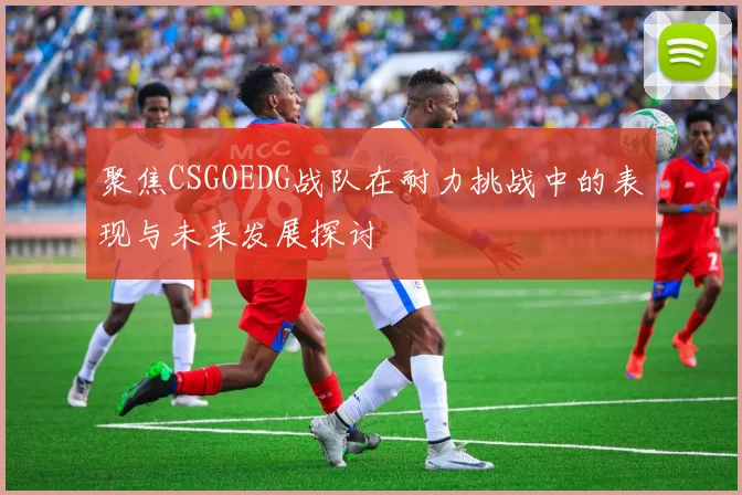 聚焦CSGOEDG战队在耐力挑战中的表现与未来发展探讨